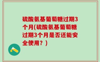 硫酸氨基葡萄糖过期3个月(硫酸氨基葡萄糖过期3个月是否还能安全使用？)