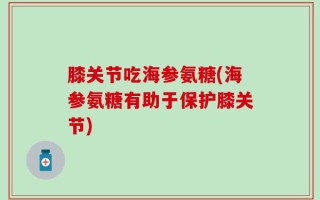 膝关节吃海参氨糖(海参氨糖有助于保护膝关节)