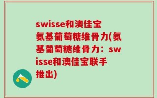 swisse和澳佳宝氨基葡萄糖维骨力(氨基葡萄糖维骨力：swisse和澳佳宝联手推出)