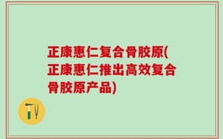 正康惠仁复合骨胶原(正康惠仁推出高效复合骨胶原产品)