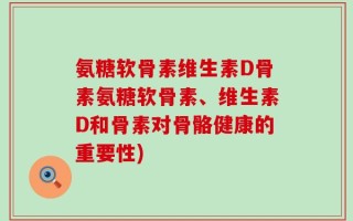 氨糖软骨素维生素D骨素氨糖软骨素、维生素D和骨素对骨骼健康的重要性)