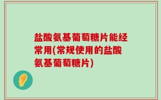 盐酸氨基葡萄糖片能经常用(常规使用的盐酸氨基葡萄糖片)