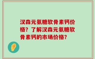 汉森元氨糖软骨素钙价格？了解汉森元氨糖软骨素钙的市场价格？