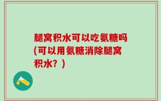 腿窝积水可以吃氨糖吗(可以用氨糖消除腿窝积水？)