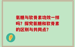 氨糖与软骨素功效一样吗？探究氨糖和软骨素的区别与共同点？