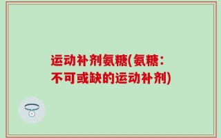 运动补剂氨糖(氨糖：不可或缺的运动补剂)