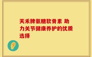 天禾牌氨糖软骨素 助力关节健康养护的优质选择