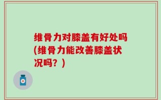 维骨力对膝盖有好处吗(维骨力能改善膝盖状况吗？)