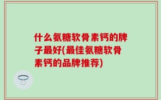 什么氨糖软骨素钙的牌子最好(最佳氨糖软骨素钙的品牌推荐)