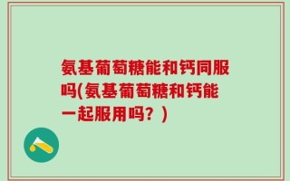 氨基葡萄糖能和钙同服吗(氨基葡萄糖和钙能一起服用吗？)