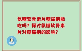 氨糖软骨素片糖尿病能吃吗？探讨氨糖软骨素片对糖尿病的影响？