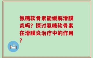 氨糖软骨素能缓解滑膜炎吗？探讨氨糖软骨素在滑膜炎治疗中的作用？
