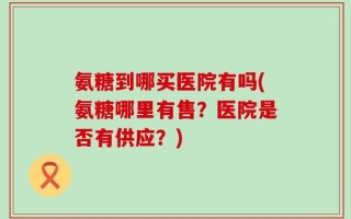 氨糖到哪买医院有吗(氨糖哪里有售？医院是否有供应？)