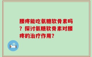 腰疼能吃氨糖软骨素吗？探讨氨糖软骨素对腰疼的治疗作用？
