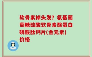 软骨素掉头发？氨基葡萄糖硫酸软骨素酪蛋白磷酸肽钙片(金元素)价格
