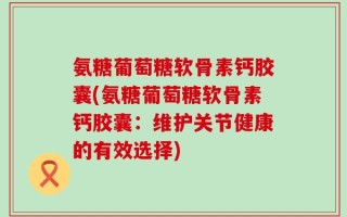 氨糖葡萄糖软骨素钙胶囊(氨糖葡萄糖软骨素钙胶囊：维护关节健康的有效选择)