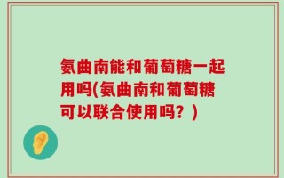 氨曲南能和葡萄糖一起用吗(氨曲南和葡萄糖可以联合使用吗？)