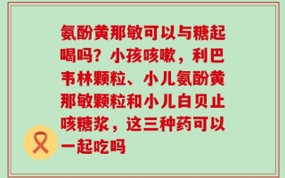 氨酚黄那敏可以与糖起喝吗？小孩咳嗽，利巴韦林颗粒、小儿氨酚黄那敏颗粒和小儿白贝止咳糖浆，这三种药可以一起吃吗