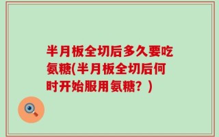 半月板全切后多久要吃氨糖(半月板全切后何时开始服用氨糖？)