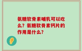 氨糖软骨素哺乳可以吃么？氨糖软骨素钙片的作用是什么？