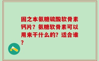 固之本氨糖硫酸软骨素钙片？氨糖软骨素可以用来干什么的？适合谁？