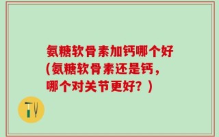 氨糖软骨素加钙哪个好(氨糖软骨素还是钙，哪个对关节更好？)