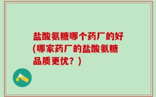 盐酸氨糖哪个药厂的好(哪家药厂的盐酸氨糖品质更优？)