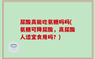 尿酸高能吃氨糖吗吗(氨糖可降尿酸，高尿酸人适宜食用吗？)