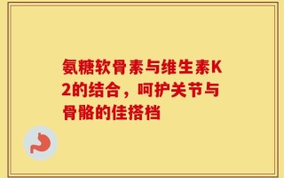 氨糖软骨素与维生素K2的结合，呵护关节与骨骼的佳搭档