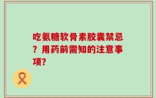 吃氨糖软骨素胶囊禁忌？用药前需知的注意事项？
