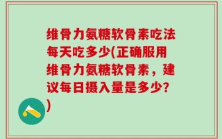 维骨力氨糖软骨素吃法每天吃多少(正确服用维骨力氨糖软骨素，建议每日摄入量是多少？)