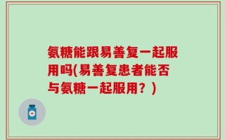 氨糖能跟易善复一起服用吗(易善复患者能否与氨糖一起服用？)