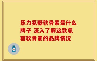 乐力氨糖软骨素是什么牌子 深入了解这款氨糖软骨素的品牌情况