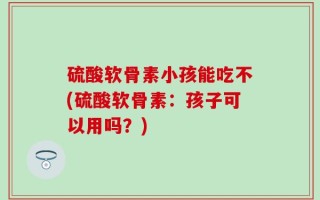 硫酸软骨素小孩能吃不(硫酸软骨素：孩子可以用吗？)