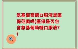 氨基葡萄糖口服液是医保范围吗(医保是否包含氨基葡萄糖口服液？)