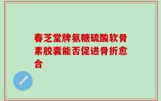 春芝堂牌氨糖硫酸软骨素胶囊能否促进骨折愈合