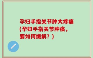 孕妇手指关节肿大疼痛(孕妇手指关节肿痛，要如何缓解？)