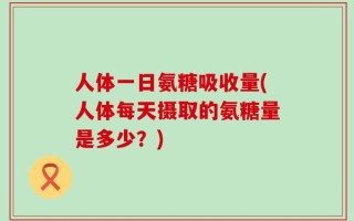 人体一日氨糖吸收量(人体每天摄取的氨糖量是多少？)