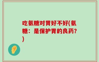 吃氨糖对胃好不好(氨糖：是保护胃的良药？)