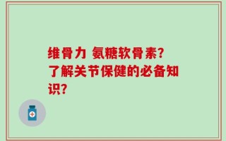 维骨力 氨糖软骨素？了解关节保健的必备知识？