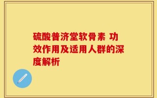硫酸普济堂软骨素 功效作用及适用人群的深度解析