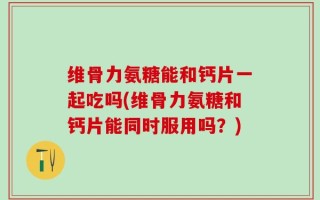 维骨力氨糖能和钙片一起吃吗(维骨力氨糖和钙片能同时服用吗？)