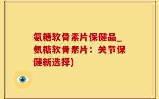 氨糖软骨素片保健品_氨糖软骨素片：关节保健新选择)