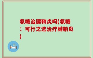 氨糖治腱鞘炎吗(氨糖：可行之选治疗腱鞘炎)