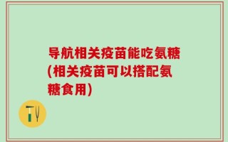 导航相关疫苗能吃氨糖(相关疫苗可以搭配氨糖食用)