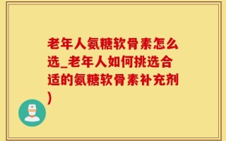 老年人氨糖软骨素怎么选_老年人如何挑选合适的氨糖软骨素补充剂)