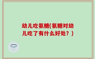幼儿吃氨糖(氨糖对幼儿吃了有什么好处？)