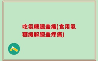 吃氨糖膝盖痛(食用氨糖缓解膝盖疼痛)
