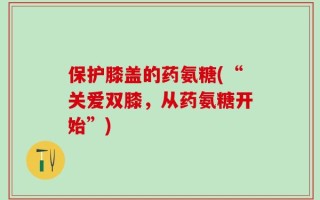 保护膝盖的药氨糖(“关爱双膝，从药氨糖开始”)