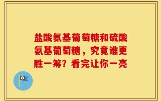 盐酸氨基葡萄糖和硫酸氨基葡萄糖，究竟谁更胜一筹？看完让你一亮
